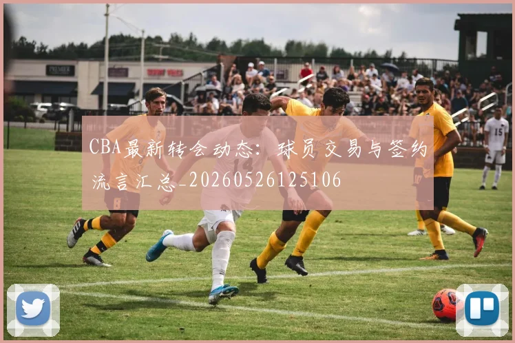 CBA最新转会动态:球员交易与签约流言汇总_20260526125106