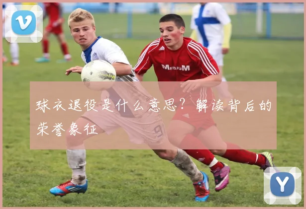 球衣退役是什么意思？解读背后的荣誉象征