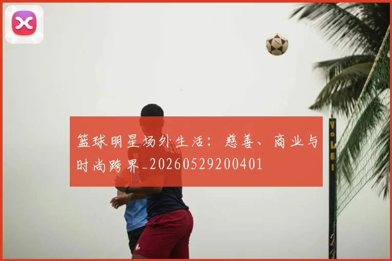 篮球明星场外生活：慈善、商业与时尚跨界_20260529200401