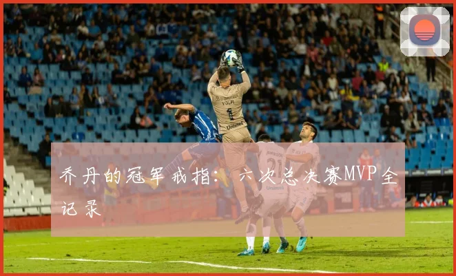 乔丹的冠军戒指：六次总决赛MVP全记录
