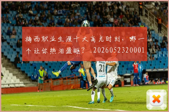 梅西职业生涯十大高光时刻，哪一个让你热泪盈眶？_20260523200015