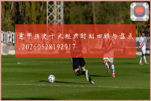 意甲历史十大经典时刻回顾与盘点_20260528192917