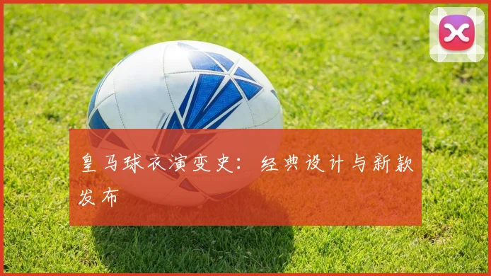 皇马球衣演变史：经典设计与新款发布