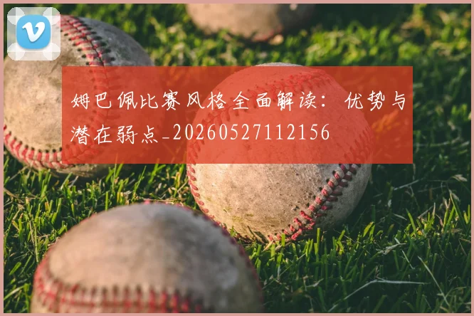 姆巴佩比赛风格全面解读:优势与潜在弱点_20260527112156