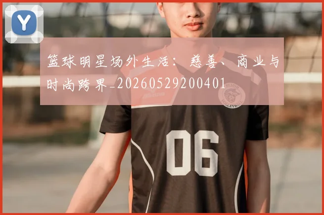 篮球明星场外生活:慈善、商业与时尚跨界_20260529200401