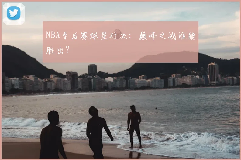 NBA季后赛球星对决:巅峰之战谁能胜出?