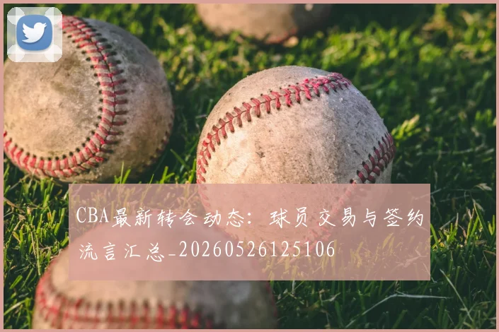CBA最新转会动态：球员交易与签约流言汇总_20260526125106
