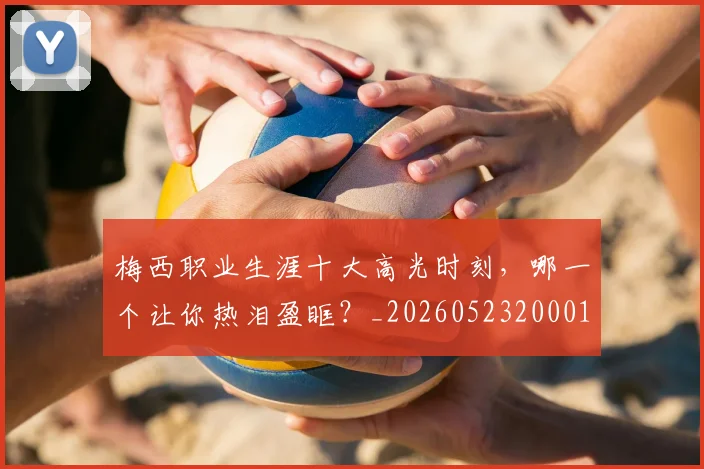 梅西职业生涯十大高光时刻,哪一个让你热泪盈眶?_20260523200015