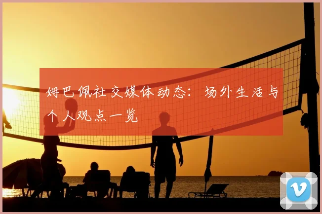 姆巴佩社交媒体动态：场外生活与个人观点一览