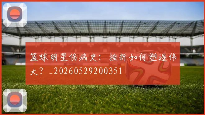 篮球明星伤病史:挫折如何塑造伟大?_20260529200351